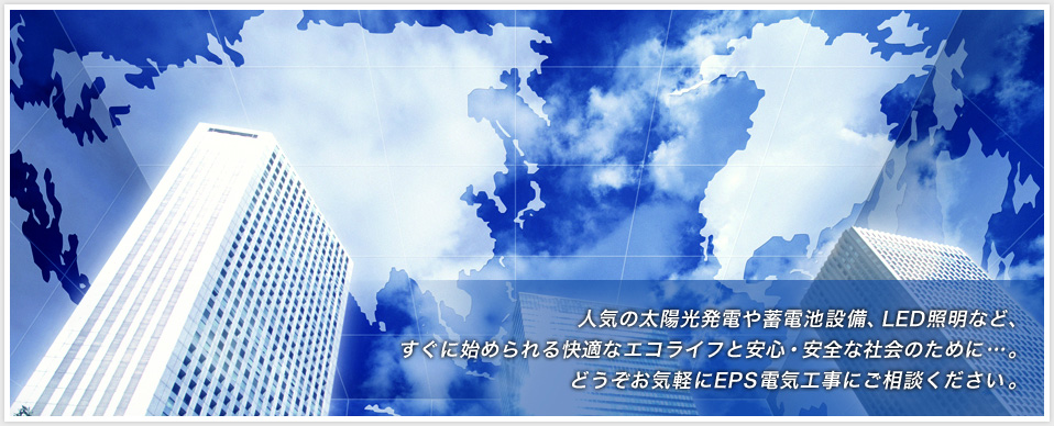 人気の太陽光発電や蓄電池設備、LED照明など、
すぐに始められる快適なエコライフと安心・安全な社会のために…。
どうぞお気軽に電気工事株式会社にご相談ください。